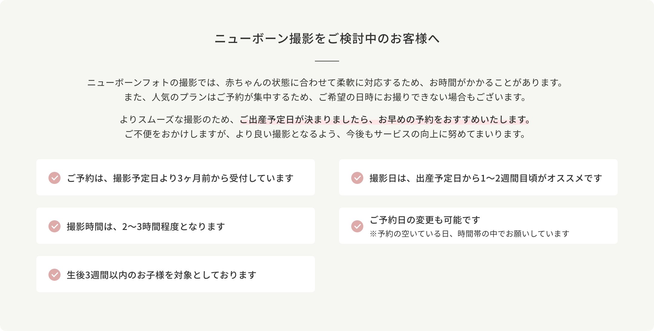 ニューボーン撮影のご予約を検討中のお客様へ。撮影日は、出産予定日から1～2週間目頃がオススメです。生後3週間以内のお子様を対象としております。ご予約は、撮影予定日より3ヶ月前から受付しています。撮影時間は、2～3時間程度となります。